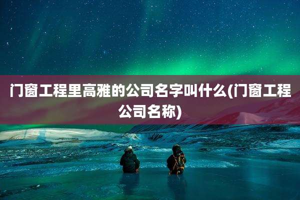 门窗工程里高雅的公司名字叫什么(门窗工程公司名称)