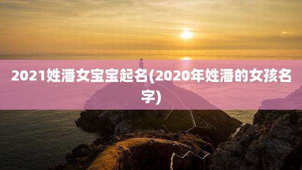 2021姓潘女宝宝起名(2020年姓潘的女孩名字)