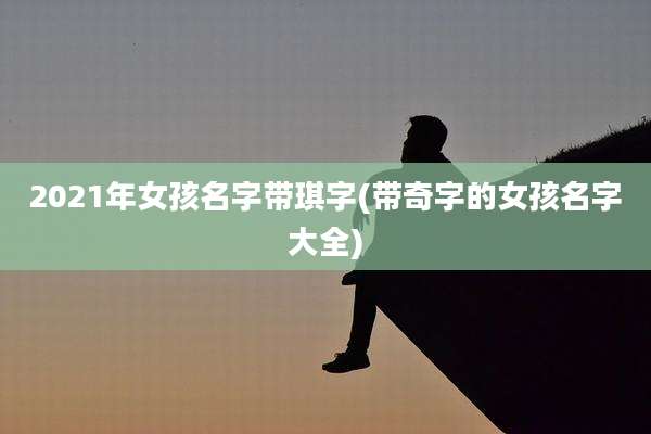 2021年女孩名字带琪字(带奇字的女孩名字大全)