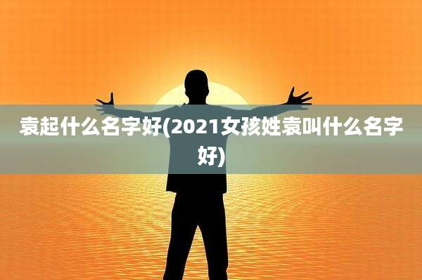 袁起什么名字好(2021女孩姓袁叫什么名字好)