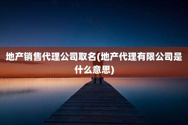 地产销售代理公司取名(地产代理有限公司是什么意思)