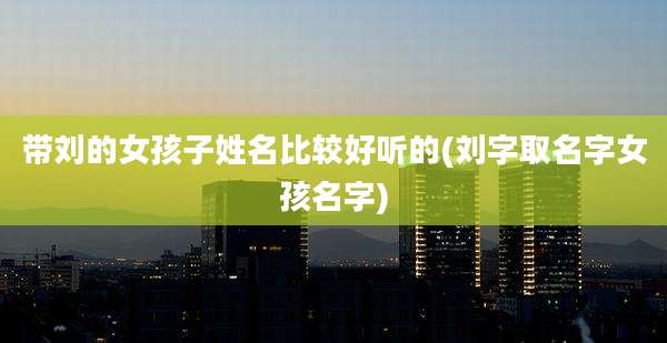 带刘的女孩子姓名比较好听的(刘字取名字女孩名字)