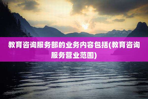 教育咨询服务部的业务内容包括(教育咨询服务营业范围)