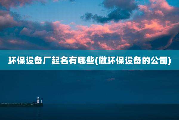 环保设备厂起名有哪些(做环保设备的公司)
