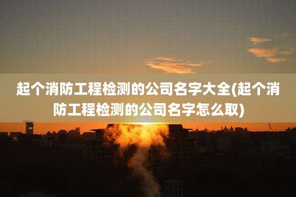 起个消防工程检测的公司名字大全(起个消防工程检测的公司名字怎么取)