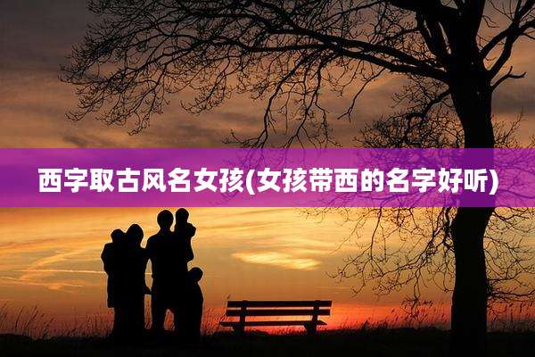 西字取古风名女孩(女孩带西的名字好听)