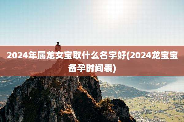 2024年属龙女宝取什么名字好(2024龙宝宝备孕时间表)
