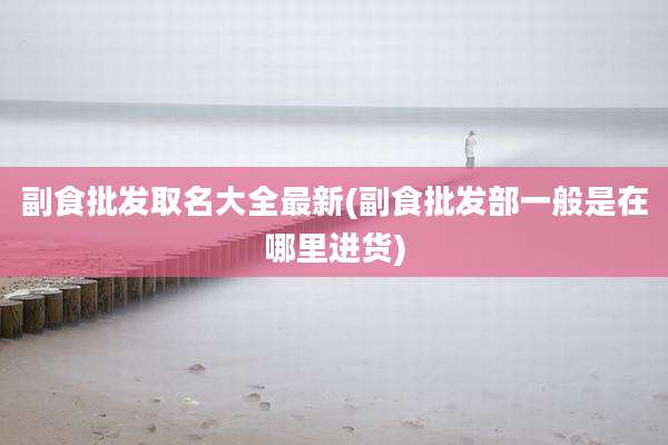 副食批发取名大全最新(副食批发部一般是在哪里进货)
