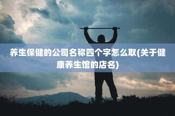养生保健的公司名称四个字怎么取(关于健康养生馆的店名)