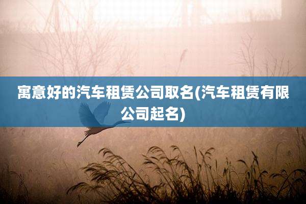 寓意好的汽车租赁公司取名(汽车租赁有限公司起名)