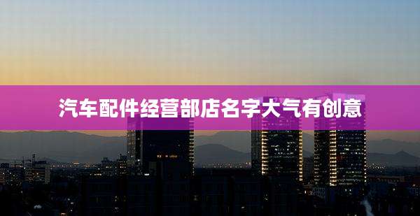 汽车配件经营部店名字大气有创意