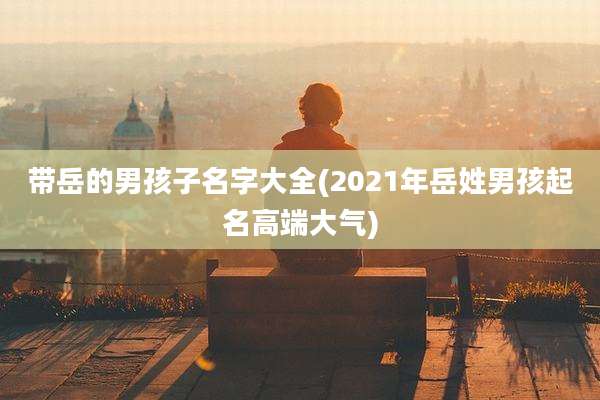 带岳的男孩子名字大全(2021年岳姓男孩起名高端大气)