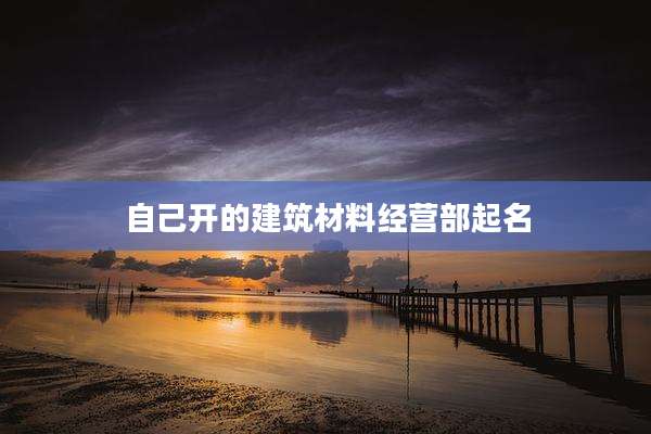 自己开的建筑材料经营部起名