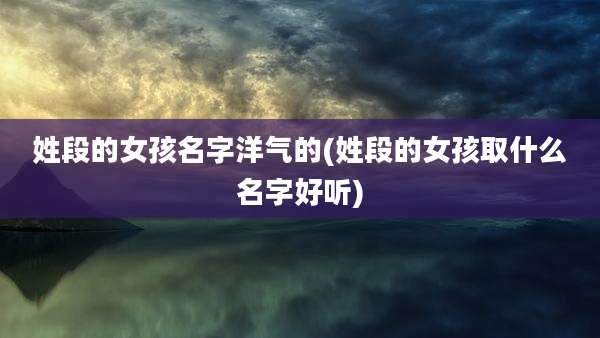 姓段的女孩名字洋气的(姓段的女孩取什么名字好听)