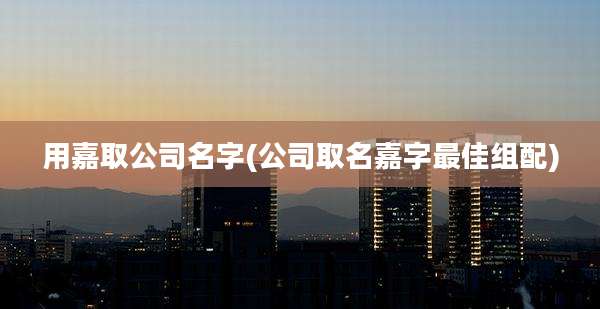 用嘉取公司名字(公司取名嘉字最佳组配)