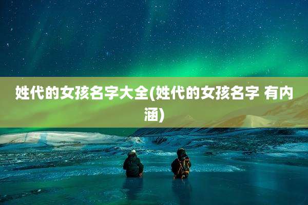姓代的女孩名字大全(姓代的女孩名字 有内涵)