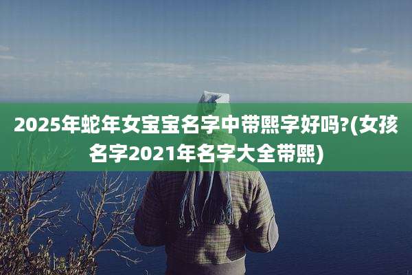 2025年蛇年女宝宝名字中带熙字好吗?(女孩名字2021年名字大全带熙)