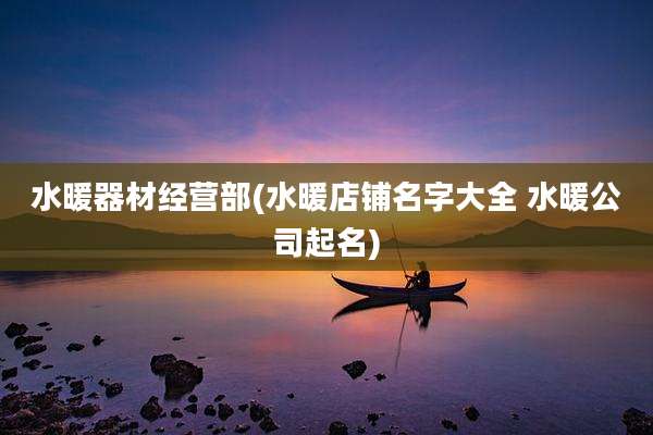水暖器材经营部(水暖店铺名字大全 水暖公司起名)