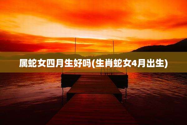 属蛇女四月生好吗(生肖蛇女4月出生)