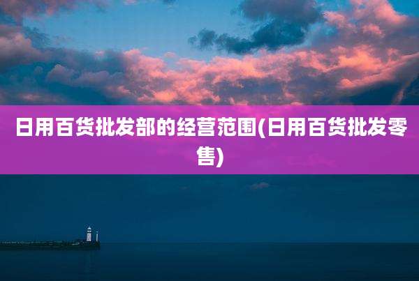 日用百货批发部的经营范围(日用百货批发零售)