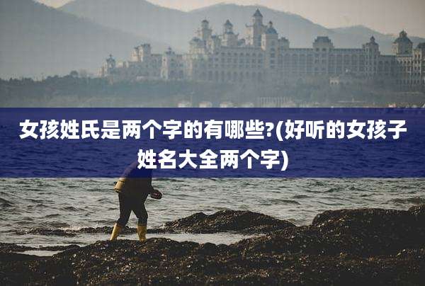 女孩姓氏是两个字的有哪些?(好听的女孩子姓名大全两个字)