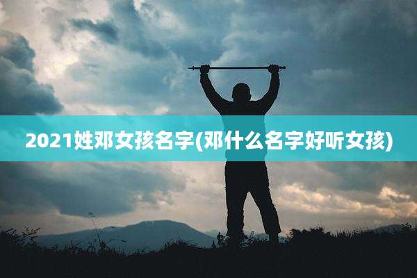 2021姓邓女孩名字(邓什么名字好听女孩)