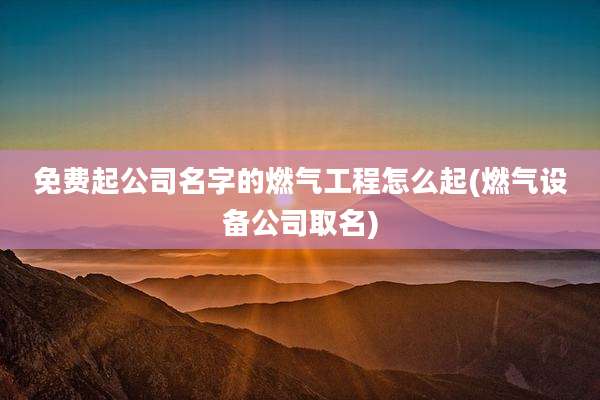 免费起公司名字的燃气工程怎么起(燃气设备公司取名)
