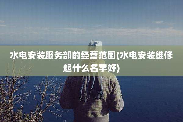 水电安装服务部的经营范围(水电安装维修起什么名字好)