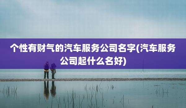 个性有财气的汽车服务公司名字(汽车服务公司起什么名好)