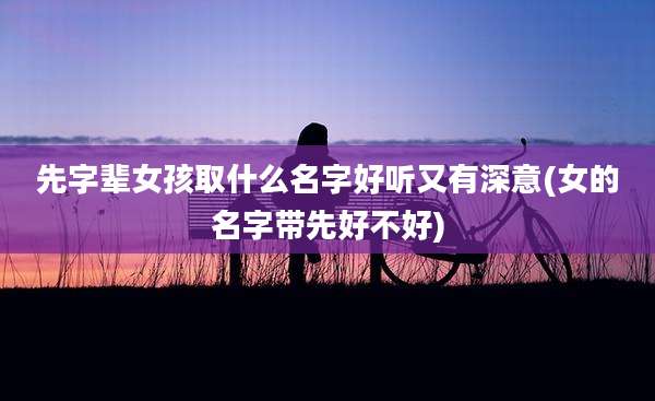 先字辈女孩取什么名字好听又有深意(女的名字带先好不好)