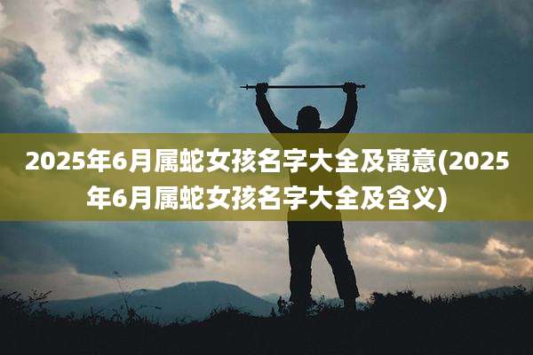 2025年6月属蛇女孩名字大全及寓意(2025年6月属蛇女孩名字大全及含义)