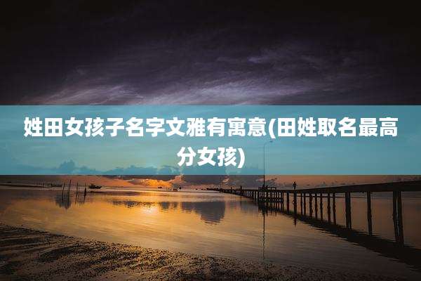姓田女孩子名字文雅有寓意(田姓取名最高分女孩)