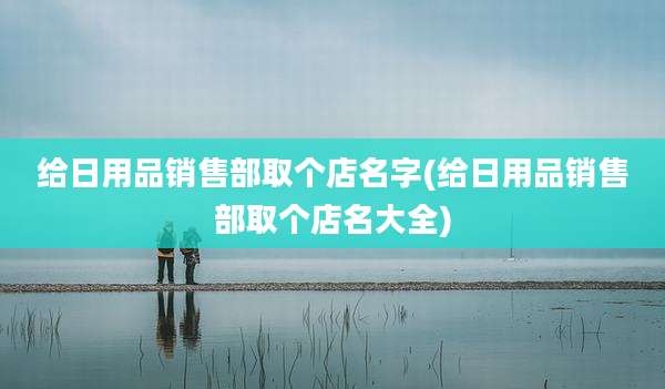 给日用品销售部取个店名字(给日用品销售部取个店名大全)