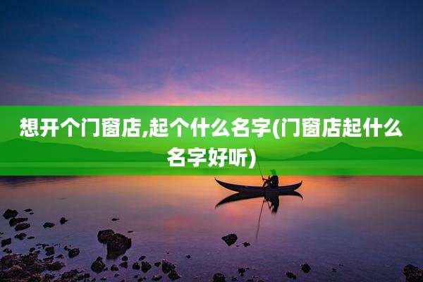 想开个门窗店,起个什么名字(门窗店起什么名字好听)