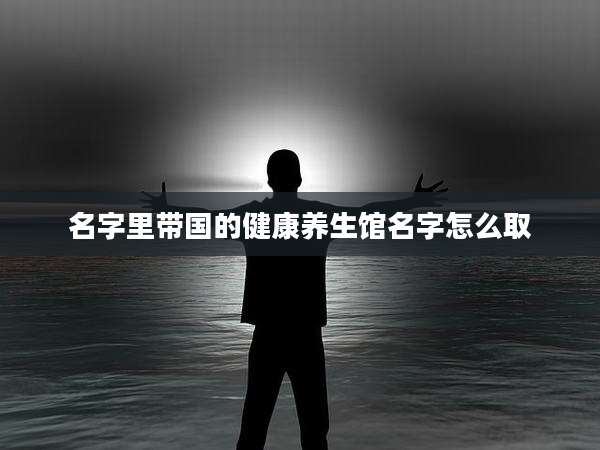 名字里带国的健康养生馆名字怎么取