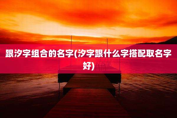 跟汐字组合的名字(汐字跟什么字搭配取名字好)
