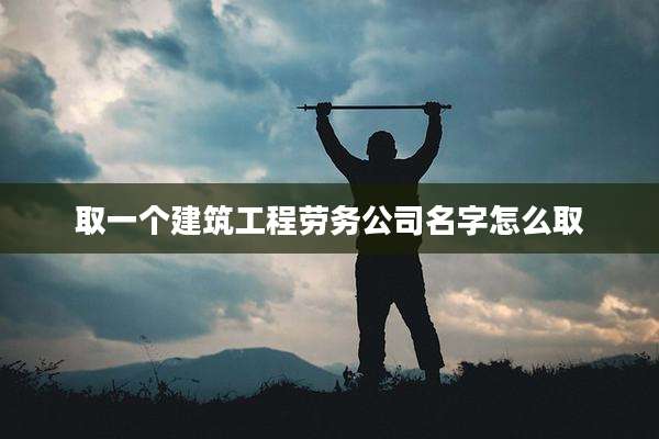 取一个建筑工程劳务公司名字怎么取