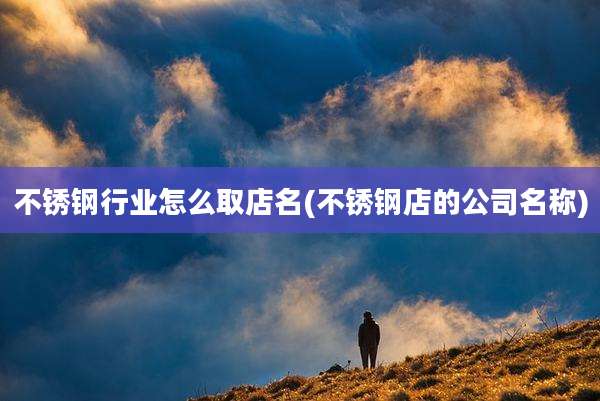 不锈钢行业怎么取店名(不锈钢店的公司名称)