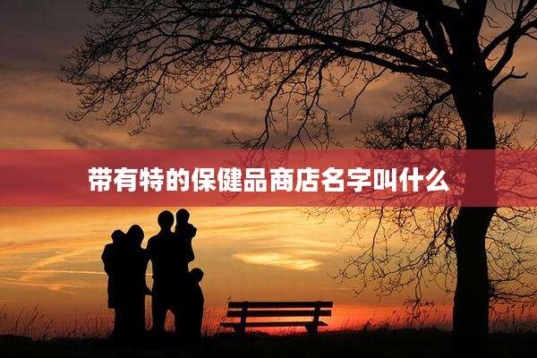 带有特的保健品商店名字叫什么