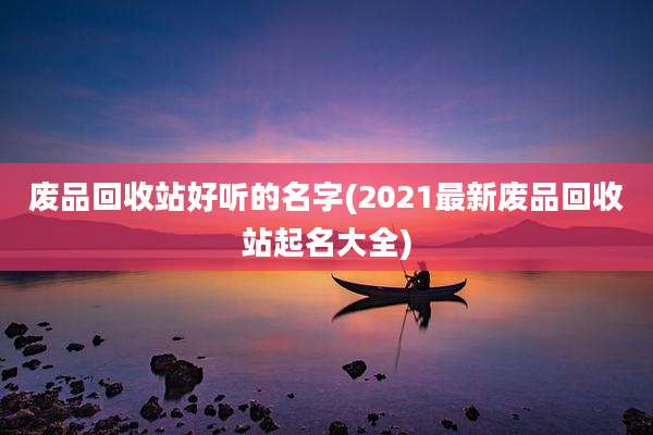 废品回收站好听的名字(2021最新废品回收站起名大全)