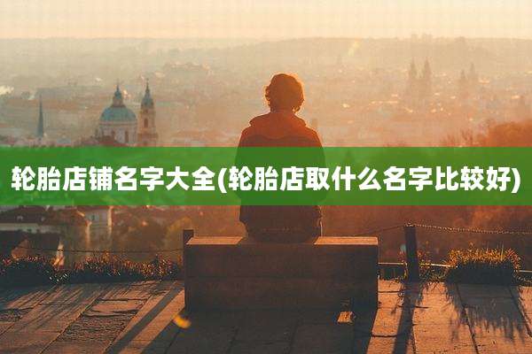 轮胎店铺名字大全(轮胎店取什么名字比较好)