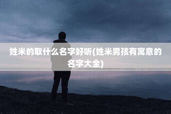 姓米的取什么名字好听(姓米男孩有寓意的名字大全)