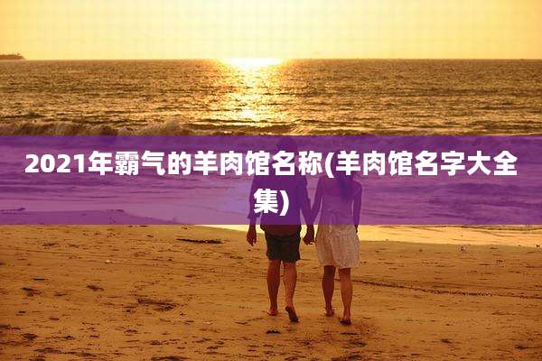 2021年霸气的羊肉馆名称(羊肉馆名字大全集)