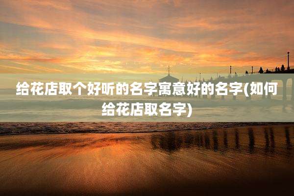 给花店取个好听的名字寓意好的名字(如何给花店取名字)
