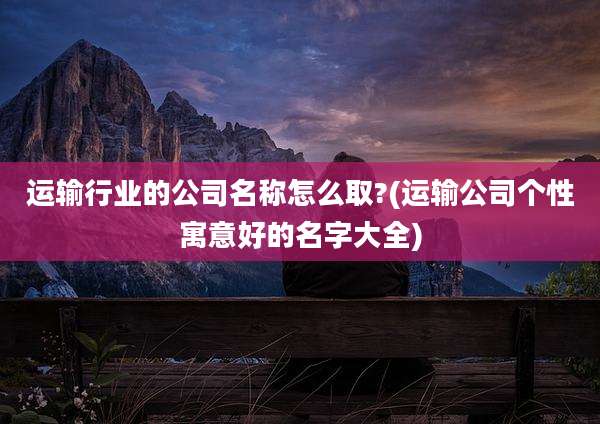 运输行业的公司名称怎么取?(运输公司个性寓意好的名字大全)