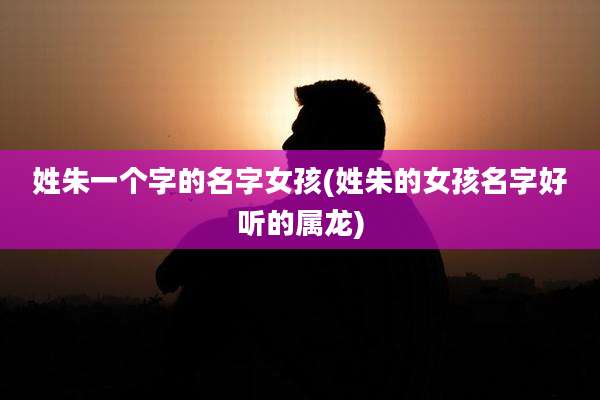 姓朱一个字的名字女孩(姓朱的女孩名字好听的属龙)