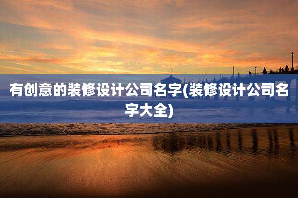 有创意的装修设计公司名字(装修设计公司名字大全)