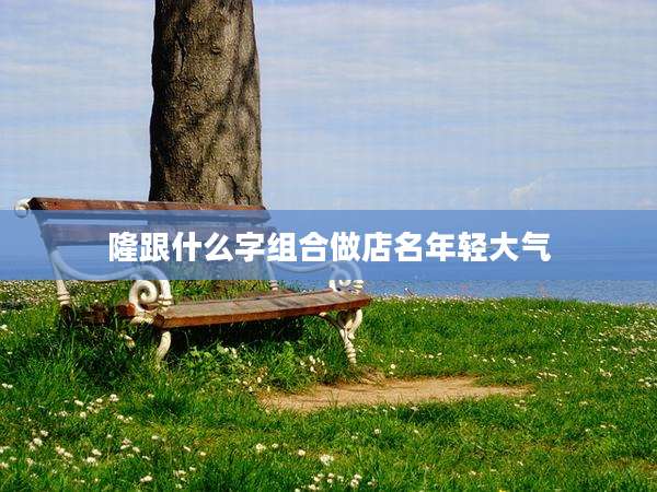 隆跟什么字组合做店名年轻大气