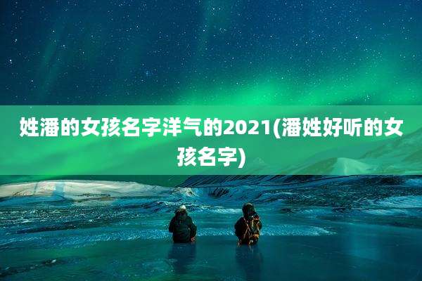 姓潘的女孩名字洋气的2021(潘姓好听的女孩名字)