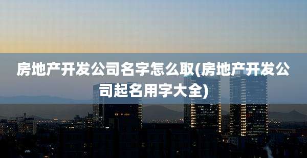 房地产开发公司名字怎么取(房地产开发公司起名用字大全)